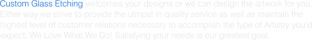 Custom Glass Etching welcomes your designs or we can design the artwork for you. Either way we strive to provide the utmost in quality service as well as maintain the  highest level of customer relations necessary to accomplish the type of Artistry youd expect. We Love What We Do! Satisfying your needs is our greatest goal.