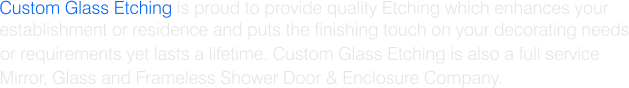 Custom Glass Etching is proud to provide quality Etching which enhances your establishment or residence and puts the finishing touch on your decorating needs or requirements yet lasts a lifetime. Custom Glass Etching is also a full service Mirror, Glass and Frameless Shower Door & Enclosure Company.