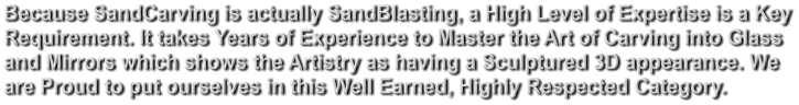 Because SandCarving is actually SandBlasting, a High Level of Expertise is a Key Requirement. It takes Years of Experience to Master the Art of Carving into Glass and Mirrors which shows the Artistry as having a Sculptured 3D appearance. We  are Proud to put ourselves in this Well Earned, Highly Respected Category.