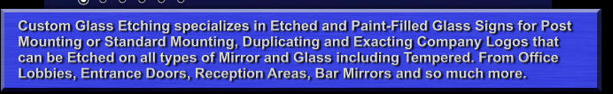 Custom Glass Etching specializes in Etched and Paint-Filled Glass Signs for Post Mounting or Standard Mounting, Duplicating and Exacting Company Logos that can be Etched on all types of Mirror and Glass including Tempered. From Office Lobbies, Entrance Doors, Reception Areas, Bar Mirrors and so much more.
