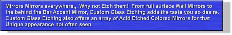 Mirrors Mirrors everywhere,,, Why not Etch them!  From full surface Wall Mirrors to the behind the Bar Accent Mirror, Custom Glass Etching adds the taste you so desire. Custom Glass Etching also offers an array of Acid Etched Colored Mirrors for that Unique appearance not often seen.