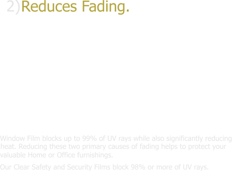 2) Reduces Fading.Window Film blocks up to 99% of UV rays while also significantly reducing heat.Reducing these two primary causes of fading helps protect your valuable Home or Office furnishings.Our Clear Safety and Security Films block 98% or more of UV rays.