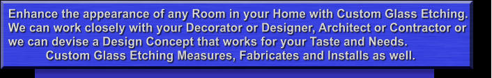 Enhance the appearance of any Room in your Home with Custom Glass Etching. We can work closely with your Decorator or Designer, Architect or Contractor or we can devise a Design Concept that works for your Taste and Needs.             Custom Glass Etching Measures, Fabricates and Installs as well.