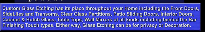 Custom Glass Etching has its place throughout your Home including the Front Doors, SideLites and Transoms, Clear Glass Partitions, Patio Sliding Doors, Interior Doors, Cabinet & Hutch Glass, Table Tops, Wall Mirrors of all kinds including behind the Bar  Finishing Touch types. Either way, Glass Etching can be for privacy or Decoration.