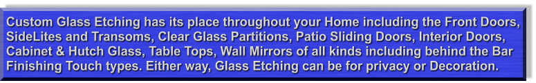 Custom Glass Etching has its place throughout your Home including the Front Doors, SideLites and Transoms, Clear Glass Partitions, Patio Sliding Doors, Interior Doors, Cabinet & Hutch Glass, Table Tops, Wall Mirrors of all kinds including behind the Bar  Finishing Touch types. Either way, Glass Etching can be for privacy or Decoration.