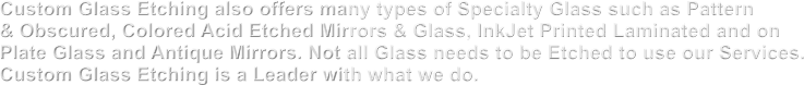 Custom Glass Etching also offers many types of Specialty Glass such as Pattern & Obscured, Colored Acid Etched Mirrors & Glass, InkJet Printed Laminated and on Plate Glass and Antique Mirrors. Not all Glass needs to be Etched to use our Services. Custom Glass Etching is a Leader with what we do.