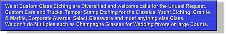 We at Custom Glass Etching are Diversified and welcome calls for the Unusal Request. Custom Cars and Trucks, Temper Stamp Etching for the Classics, Yacht Etching, Granite & Marble, Corporate Awards, Select Glassware and most anything else Glass.  We don�t do Multiples such as Champagne Glasses for Wedding favors or large Counts.