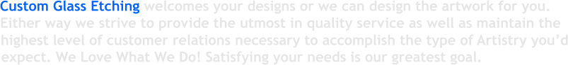 Custom Glass Etching welcomes your designs or we can design the artwork for you. Either way we strive to provide the utmost in quality service as well as maintain the  highest level of customer relations necessary to accomplish the type of Artistry you d expect. We Love What We Do! Satisfying your needs is our greatest goal.