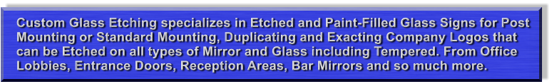 Custom Glass Etching specializes in Etched and Paint-Filled Glass Signs for Post Mounting or Standard Mounting, Duplicating and Exacting Company Logos that can be Etched on all types of Mirror and Glass including Tempered. From Office Lobbies, Entrance Doors, Reception Areas, Bar Mirrors and so much more.